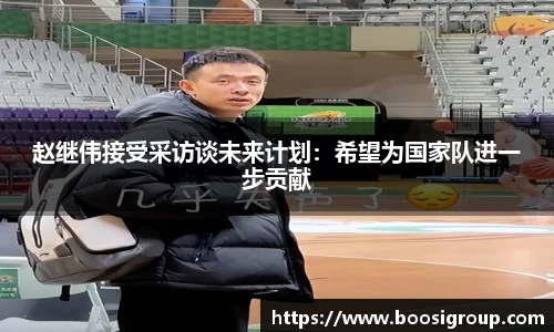 赵继伟接受采访谈未来计划：希望为国家队进一步贡献
