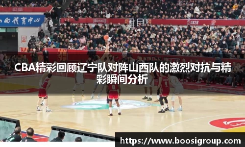 CBA精彩回顾辽宁队对阵山西队的激烈对抗与精彩瞬间分析